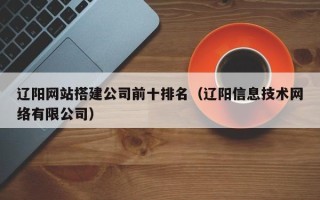 醴陵辽阳网站搭建公司前十排名（辽阳信息技术网络有限公司）