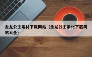 醴陵金龙公主素材下载网站（金龙公主素材下载网站大全）