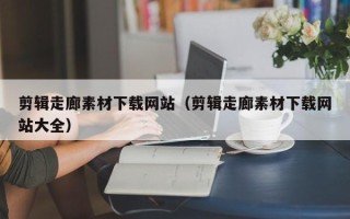 醴陵剪辑走廊素材下载网站（剪辑走廊素材下载网站大全）
