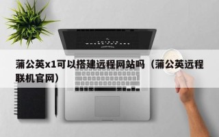 醴陵蒲公英x1可以搭建远程网站吗（蒲公英远程联机官网）